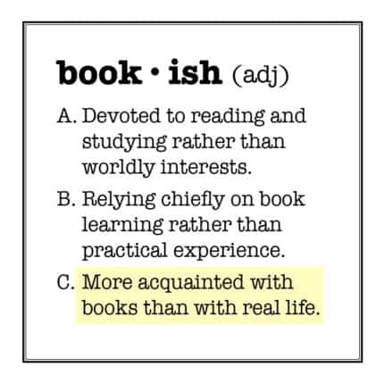 bookish (adj.) A. Devoted to reading and studying rather than worldly interests. B Relying chiefly on book learning rather than practical experience. C. More acquainted with books than with real life.